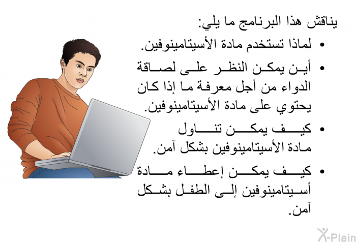 تناقش هذه المعلومات الصحية ما يلي:  لماذا تستخدم مادة الأسيتامينوفين. أين يمكن النظر على لصاقة الدواء من أجل معرفة ما إذا كان يحتوي على مادة الأسيتامينوفين. كيف يمكن تناول مادة الأسيتامينوفين بشكل آمن. كيف يمكن إعطاء مادة أسيتامينوفين إلى الطفل بشكل آمن.