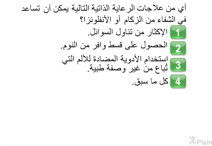 أي من علاجات الرعاية الذاتية التالية يمكن أن تساعد في الشفاء من الزكام أو الأنفلونزا؟  الإكثار من تناول السوائل. الحصول على قسط وافر من النوم. استخدام الأدوية المضادة للألم التي تُباع من غير وصفة طبية. كل ما سبق.