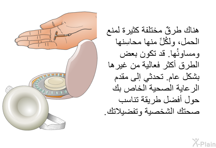 هناك طرقٌ مختلفة كثيرة لمنع الحمل، ولكُلٍّ منها محاسِنها ومساوِئُها. قد تكون بعض الطرق أكثر فعالية من غيرها بشكل عام. تحدثي إلى مقدم الرعاية الصحية الخاص بك حول أفضل طريقة تناسب صحتك الشخصية وتفضيلاتك.