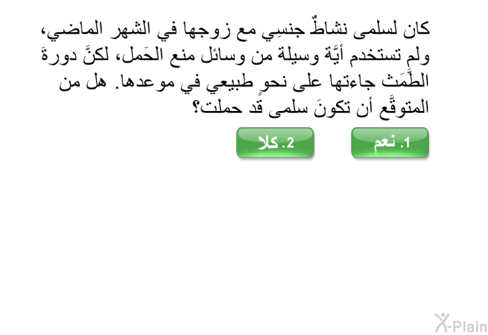 كان لسلمى نشاطٌ جنسِي مع زوجها في الشهر الماضي، ولم تستخدم أيَّة وسيلة من وسائل منع الحَمل، لكنَّ دورةَ الطَّمَث جاءتها على نحوٍ طبيعي في موعدها. هل من المتوقَّع أن تكونَ سلمى قد حملت؟