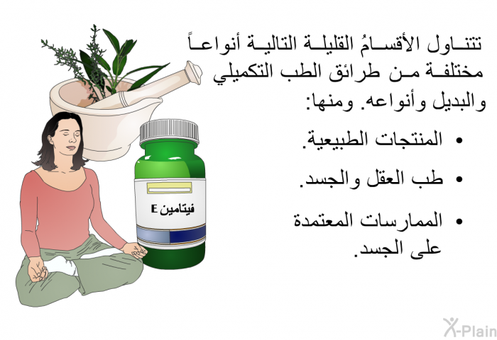 تتناول الأقسامُ القليلة التالية أنواعاً مختلفة من طرائق الطب التكميلي والبديل وأنواعه. ومنها:  المنتجات الطبيعية. طب العقل والجسد. الممارسات المعتمدة على الجسد.