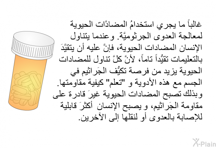 غالباً ما يجري استخدامُ المضادَّات الحيوية لمعالجة العدوى الجرثوميَّة. وعندما يتناول الإنسان المضادات الحيوية، فإنَّ عليه أن يتقيَّدَ بالتعليمات تقيُّداً تاماً، لأنَّ كلَّ تناول للمضادات الحيوية يزيد من فرصة تكيُّف الجَراثيم في الجسم مع هذه الأدوية و "تعلَّم" كيفية مقاومتها. وبذلك تصبح المضادات الحيوية غيرَ قادرة على مقاومة الجَراثيم، و يصبح الإنسان أكثرَ قابلية للإصابة بالعدوى أو لنقلها إلى الآخرين أيضاً.