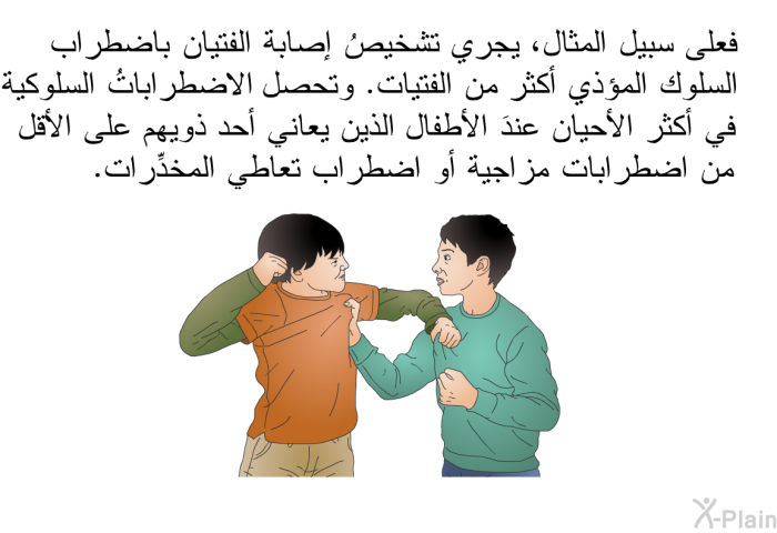 فعلى سبيل المثال، يجري تشخيصُ إصابة الفتيان باضطراب السلوك المؤذي أكثر من الفتيات. وتحصل الاضطراباتُ السلوكية في أكثر الأحيان عندَ الأطفال الذين يعاني أحد ذويهم على الأقل من اضطرابات مزاجية أو اضطراب تعاطي المخدِّرات.