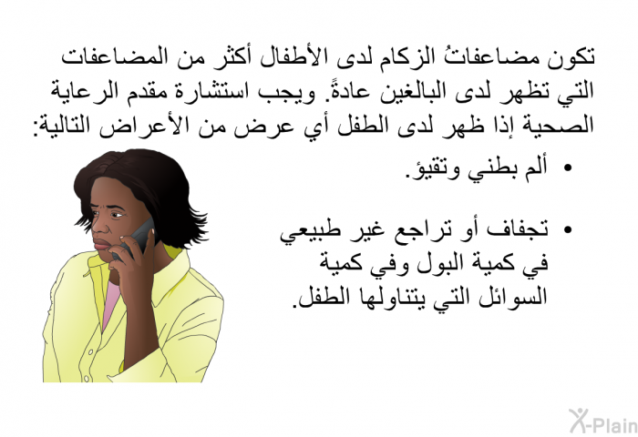 تكون مضاعفاتُ الزكام لدى الأطفال أكثر من المضاعفات التي تظهر لدى البالغين عادةً<B>. </B>ويجب استشارة مقدم الرعاية الصحية إذا ظهر لدى الطفل أي عرض من الأعراض التالية<B>: </B>   ألم بطني وتقيؤ<B>.</B> تجفاف أو تراجع غير طبيعي في كمية البول وفي كمية السوائل التي يتناولها الطفل<B>. </B>