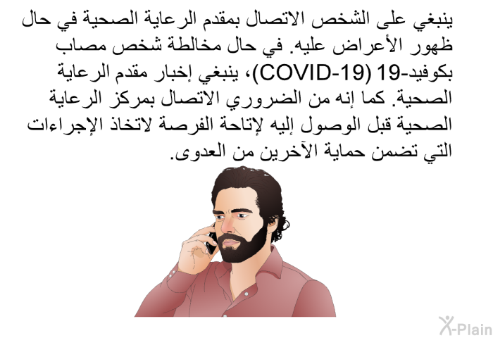 ينبغي على الشخص الاتصال بمقدم الرعاية الصحية في حال ظهور الأعراض عليه. في حال مخالطة شخص مصاب بكوفيد-19 (COVID-19)، ينبغي إخبار مقدم الرعاية الصحية. كما إنه من الضروري الاتصال بمركز الرعاية الصحية قبل الوصول إليه لإتاحة الفرصة لاتخاذ الإجراءات التي تضمن حماية الآخرين من العدوى.