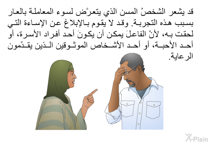 قد يشعر الشخصُ المسن الذي يتعرَّض لسوء المعاملة بالعار بسبب هذه التجربة. وقد لا يقوم بالإبلاغ عن الإساءة التي لحقت به، لأنَّ الفاعلَ يمكن أن يكونَ أحد أفراد الأسرة، أو أحد الأحبة، أو أحد الأشخاص الموثوقين الذين يقدِّمون الرعاية.