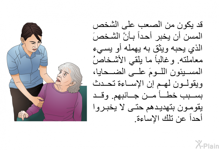 قد يكون من الصعب على الشخص المسن أن يخبر أحداً بأنَّ الشخصَ الذي يحبه ويثق به يهمله أو يسيء معاملته. وغالباً ما يلقي الأشخاصُ المسيئون اللومَ على الضحايا، ويقولون لهم إن الإساءة تحدث بسبب خطأ من جانبهم. وقد يقومون بتهديدهم حتى لا يخبروا أحداً عن تلك الإساءة.