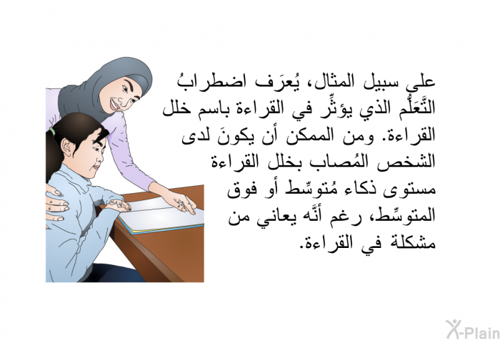 على سبيل المثال، يُعرَف اضطرابُ التَّعَلُّم الذي يؤثِّر في القراءة باسم خلل القراءة. ومن الممكن أن يكونَ لدى الشخص المُصاب بخلل القراءة مستوى ذكاء مُتوسِّط أو فوق المتوسِّط، رغم أنَّه يعاني من مشكلة في القراءة.