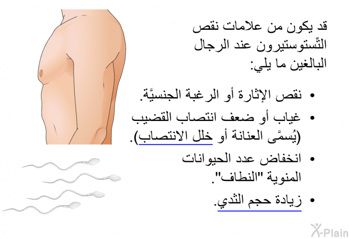 قد يكون من علامات نقص التِّستوستيرون عند الرجال البالغين ما يلي:  نقص الإثارة أو الرغبة الجنسيَّة. غياب أو ضعف انتصاب القضيب (يُسمَّى العنانة أو خلل الانتصاب). انخفاض عدد الحيوانات المنوية "النطاف". زيادة حجم الثدي.