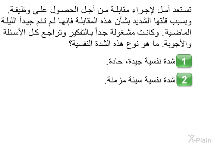 تستعد أمل لإجراء مقابلة من أجل الحصول على وظيفة. وبسبب قلقها الشديد بشأن هذه المقابلة فإنها لم تنم جيداً الليلة الماضية. وكانت مشغولة جداً بالتفكير وتراجع كل الأسئلة والأجوبة. ما هو نوع هذه الشدة النفسية؟  شدة نفسية جيدة، حادة. شدة نفسية سيئة مزمنة.