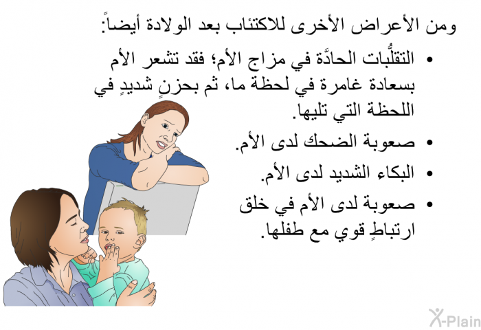 ومن الأعراض الأخرى للاكتئاب بعد الولادة أيضاً:   التقلُّبات الحادَّة في مزاج الأم؛ فقد تشعر الأم بسعادة غامرة في لحظة ما، ثم بحزنٍ شديدٍ في اللحظة التي تليها.  صعوبة الضحك لدى الأم.  البكاء الشديد لدى الأم. صعوبة لدى الأم في خلق ارتباطٍ قوي مع طفلها.