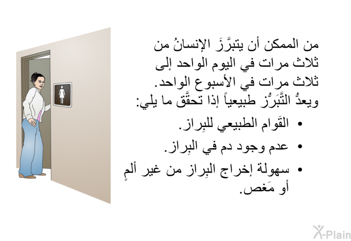 من الممكن أن يتبرَّزَ الإنسانُ من ثلاث مرات في اليوم الواحد إلى ثلاث مرات في الأسبوع الواحد. ويعدُّ التَّبَرُّز طبيعياً إذا تحقَّق ما يلي:   القُوام الطبيعي للبِراز.  عدم وجود دم في البِراز.  سهولة إخراج البِراز من غير ألمٍ أو مَغص.