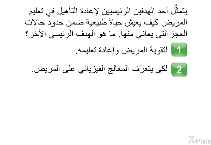 يتمثَّل أحد الهدفين الرئيسيين لإعادة التأهيل في تعليم المريض كيف يعيش حياةً طبيعية ضمن حدود حالات العجز التي يعاني منها. ما هو الهدف الرئيسي الآخر؟   لتقوية المريض وإعادة تعليمه. لكي يتعرَّف المعالج الفيزيائي على المريض.