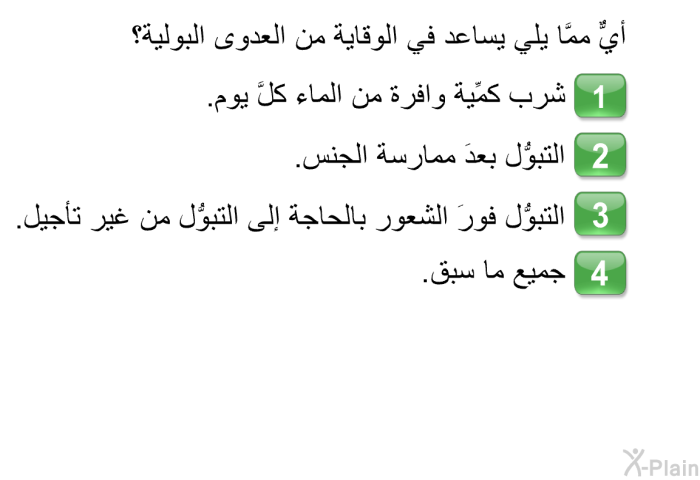 أيٌّ ممَّا يلي يساعد في الوقاية من العدوى البولية؟  شرب كمِّية وافرة من الماء كلَّ يوم. التبوُّل بعدَ ممارسة الجنس. التبوُّل فورَ الشعور بالحاجة إلى التبوُّل من غير تأجيل. جميع ما سبق.