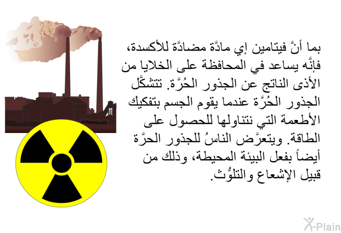 بما أنَّ فيتامين إي مادَّة مضادَّة للأكسدة، فإنَّه يساعد في المحافظة على الخلايا من الأذى الناتج عن الجذور الحُرَّة. تتشكَّل الجذور الحُرَّة عندما يقوم الجسم بتفكيك الأطعمة التي نتناولها للحصول على الطاقة. ويتعرَّض الناسُ للجذور الحرَّة أيضاً بفعل البيئة المحيطة، وذلك من قبيل الإشعاع والتلوُّث.