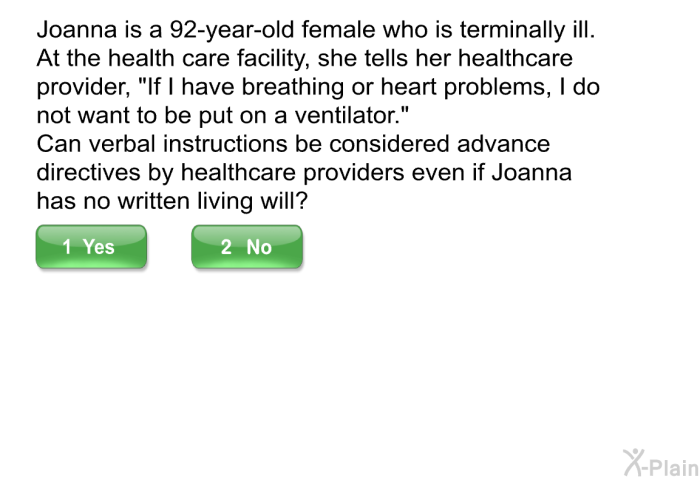 Joanna is a 92-year-old female who is terminally ill. At the health care facility, she tells her healthcare provider, “If I have breathing or heart problems, I do not want to be put on a ventilator.” Can verbal instructions be considered advance directives by healthcare providers even if Joanna has no written living will?