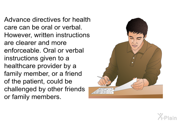 Advance directives for health care can be oral or verbal. However, written instructions are clearer and more enforceable. Oral or verbal instructions given to a healthcare provider by a family member, or a friend of the patient, could be challenged by other friends or family members.