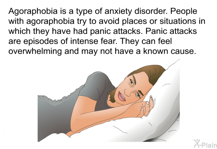 Agoraphobia is a type of anxiety disorder. People with agoraphobia try to avoid places or situations in which they have had panic attacks. Panic attacks are episodes of intense fear. They can feel overwhelming and may not have a known cause.