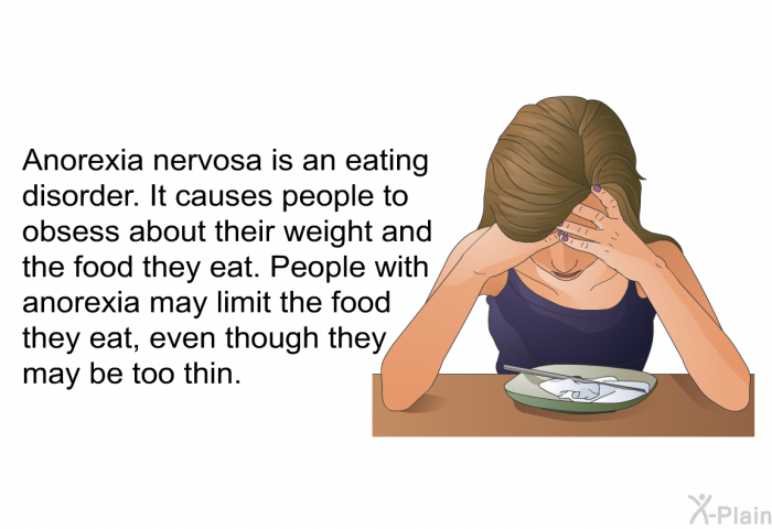 Anorexia nervosa is an eating disorder. It causes people to obsess about their weight and the food they eat. People with anorexia may limit the food they eat, even though they may be too thin.