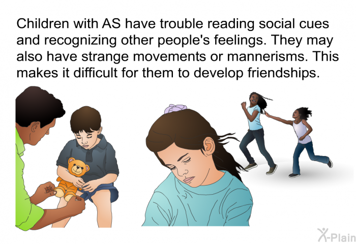 Children with AS have trouble reading social cues and recognizing other people's feelings. They may also have strange movements or mannerisms. This makes it difficult for them to develop friendships.