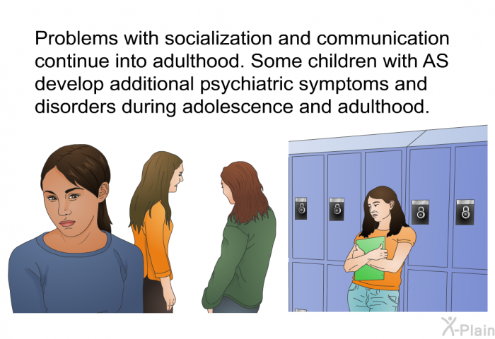 Problems with socialization and communication continue into adulthood. Some children with AS develop additional psychiatric symptoms and disorders during adolescence and adulthood.