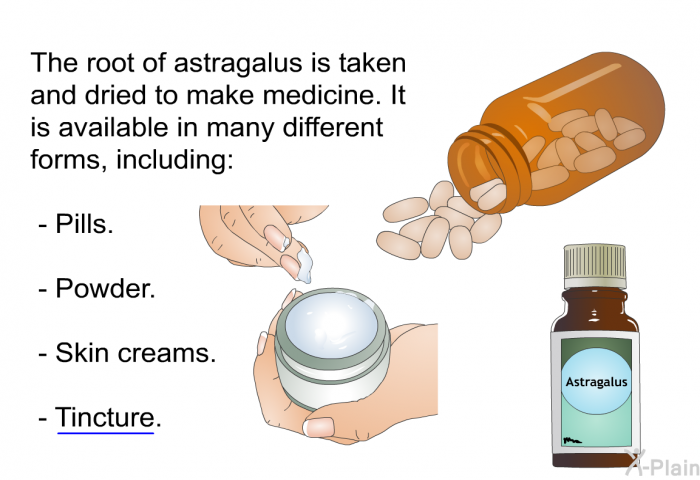 The root of astragalus is taken and dried to make medicine. It is available in many different forms, including:  Pills. Powder. Skin creams. Tincture.