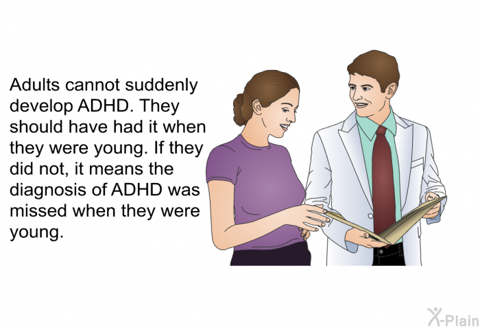 Adults cannot suddenly develop ADHD. They should have had it when they were young. If they did not, it means the diagnosis of ADHD was missed when they were young.