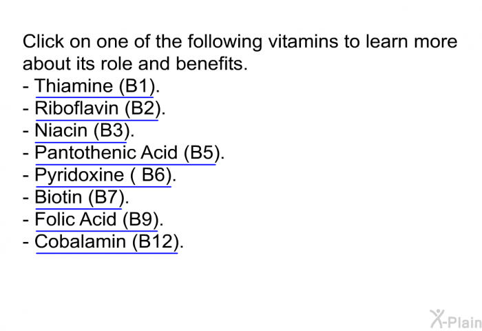 Click on one of the following vitamins to learn more about its role and benefits.  Thiamine (B1). Riboflavin (B2). Niacin (B3). Pantothenic Acid (B5). Pyridoxine ( B6). Biotin (B7). Folic Acid (B9) Cobalamin (B12).