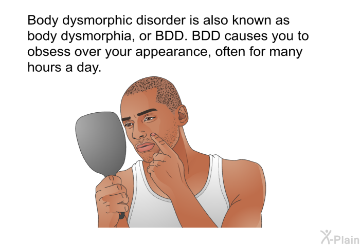 Body dysmorphic disorder is also known as body dysmorphia, or BDD. BDD causes you to obsess over your appearance, often for many hours a day.