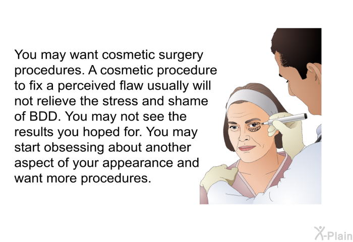 You may want cosmetic surgery procedures. A cosmetic procedure to fix a perceived flaw usually will not relieve the stress and shame of BDD. You may not see the results you hoped for. You may start obsessing about another aspect of your appearance and want more procedures.