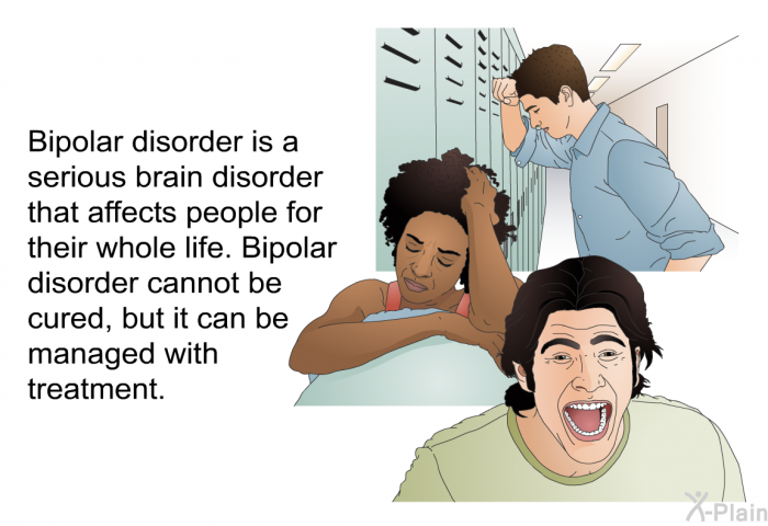 Bipolar disorder is a serious brain disorder that affects people for their whole life. Bipolar disorder cannot be cured, but it can be managed with treatment.