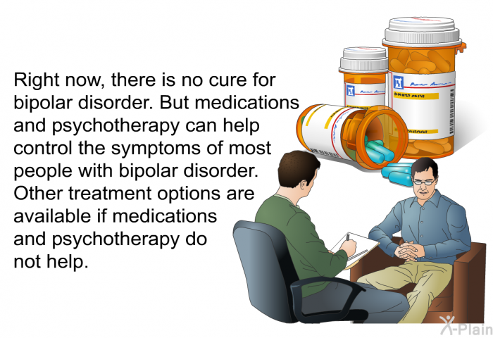 Right now, there is no cure for bipolar disorder. But medications and psychotherapy can help control the symptoms of most people with bipolar disorder. Other treatment options are available if medications and psychotherapy do not help.
