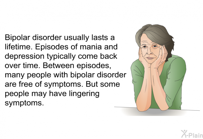 Bipolar disorder usually lasts a lifetime. Episodes of mania and depression typically come back over time. Between episodes, many people with bipolar disorder are free of symptoms. But some people may have lingering symptoms.