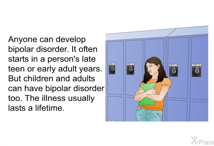 Anyone can develop bipolar disorder. It often starts in a person's late teen or early adult years. But children and adults can have bipolar disorder too. The illness usually lasts a lifetime.