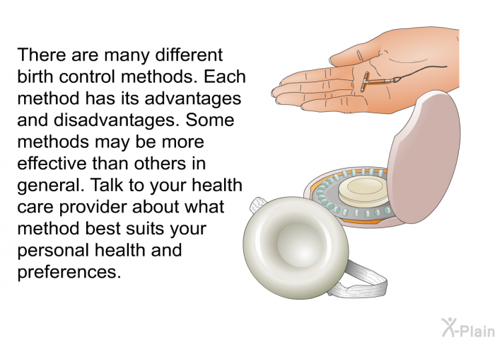 There are many different birth control methods. Each method has its advantages and disadvantages. Some methods may be more effective than others in general. Talk to your health care provider about what method best suits your personal health and preferences.