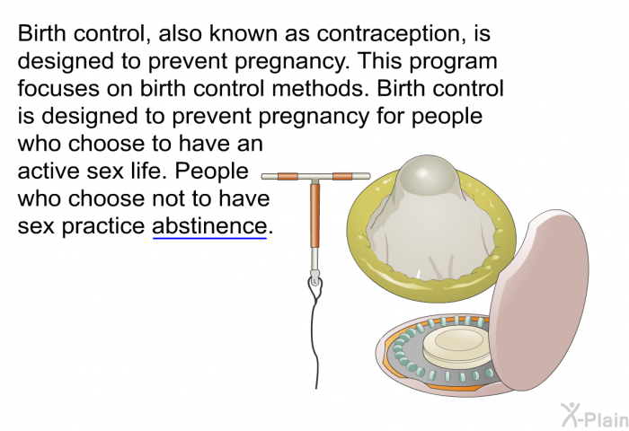 Birth control, also known as contraception, is designed to prevent pregnancy. This program focuses on birth control methods. Birth control is designed to prevent pregnancy for people who choose to have an active sex life. People who choose not to have sex practice abstinence.