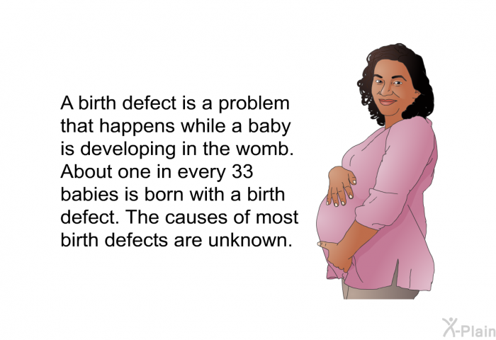 A birth defect is a problem that happens while a baby is developing in the womb. About one in every 33 babies is born with a birth defect. The causes of most birth defects are unknown.