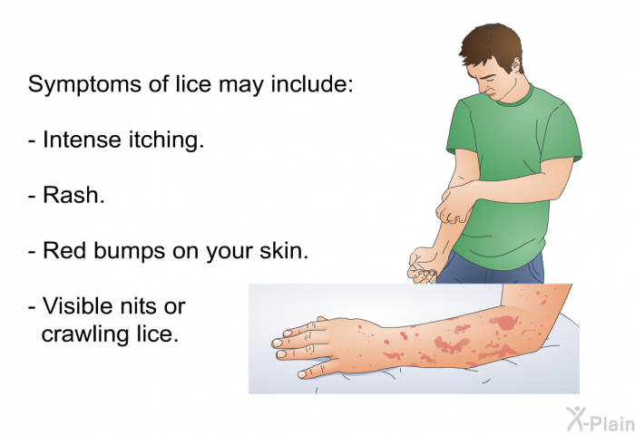 Symptoms of lice may include:  Intense itching. Rash. Red bumps on your skin. Visible nits or crawling lice.
