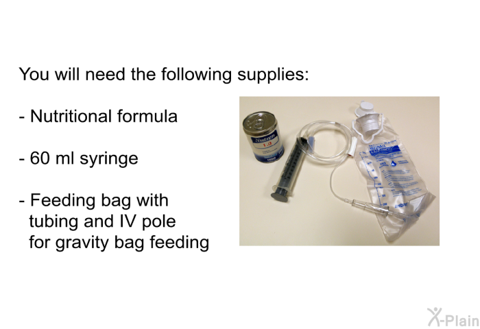 You will need the following supplies:  Nutritional formula 60 ml syringe Feeding bag with tubing and IV pole for gravity bag feeding
