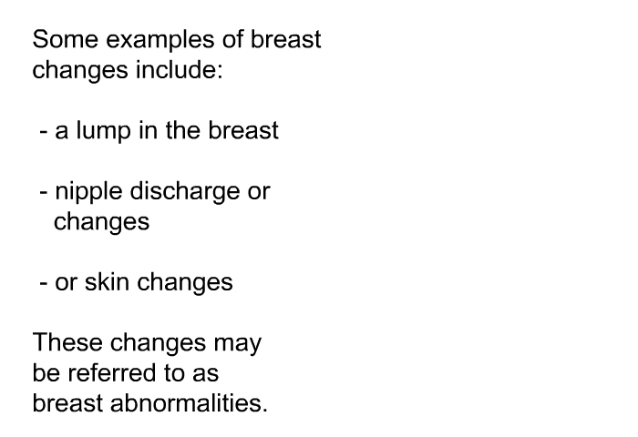 Some examples of breast changes include:  a lump in the breast nipple discharge or changes or skin changes  
 These changes may be referred to as breast abnormalities.