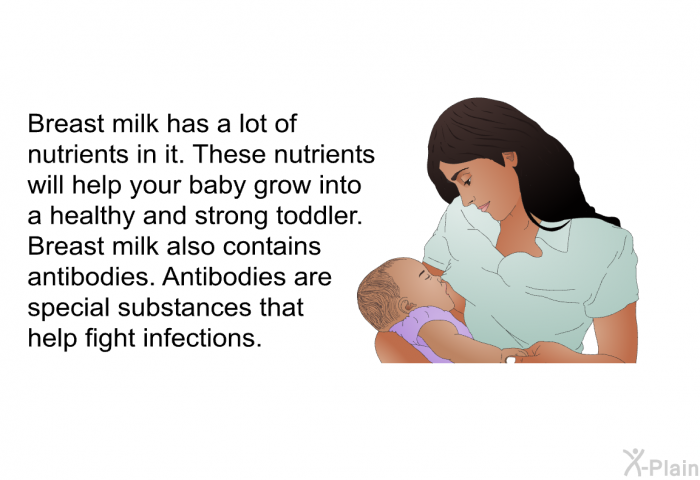 Breast milk has a lot of nutrients in it. These nutrients will help your baby grow into a healthy and strong toddler. Breast milk also contains antibodies. Antibodies are special substances that help fight infections.