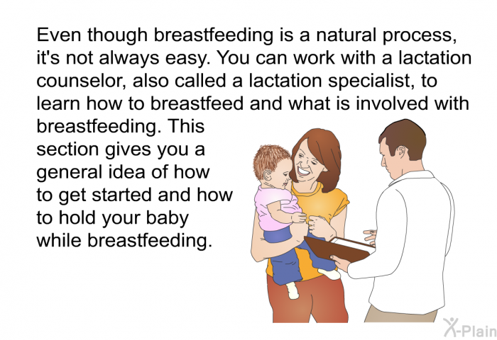 Even though breastfeeding is a natural process, it's not always easy. You can work with a lactation counselor, also called a lactation specialist, to learn how to breastfeed and what is involved with breastfeeding. This section gives you a general idea of how to get started and how to hold your baby while breastfeeding.