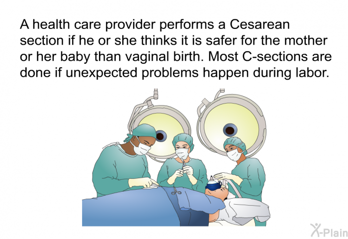 A health care provider performs a Cesarean section<SUP> </SUP>if he or she thinks it is safer for the mother or her baby than vaginal birth. Most C-sections are done if unexpected problems happen during labor.