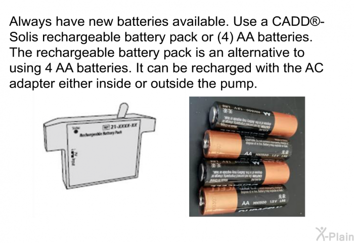 Always have new batteries available. Use a CADD<SUP> </SUP>-Solis rechargeable battery pack or (4) AA batteries. The rechargeable battery pack is an alternative to using 4 AA batteries. It can be recharged with the AC adapter either inside or outside the pump.