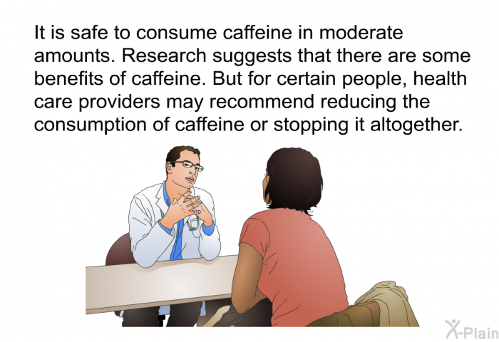 It is safe to consume caffeine in moderate amounts. Research suggests that there are some benefits of caffeine. But for certain people, health care providers may recommend reducing the consumption of caffeine or stopping it altogether.
