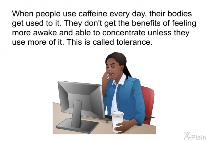 When people use caffeine every day, their bodies get used to it. They don't get the benefits of feeling more awake and able to concentrate unless they use more of it. This is called tolerance.