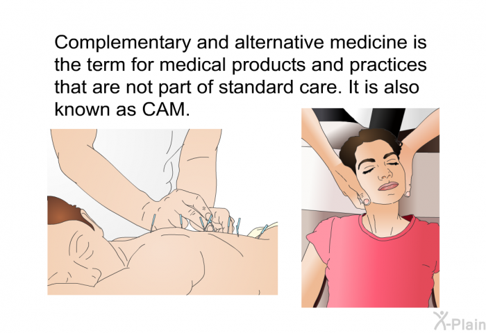 Complementary and alternative medicine is the term for medical products and practices that are not part of standard care. It is also known as CAM.