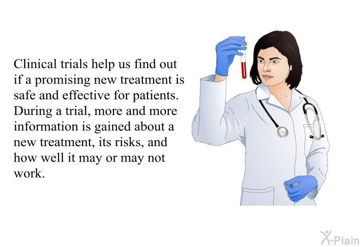 Clinical trials help us find out if a promising new treatment is safe and effective for patients. During a trial, more and more information is gained about a new treatment, its risks, and how well it may or may not work.