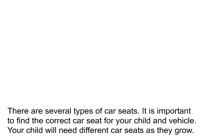 There are several types of car seats. It is important to find the correct car seat for your child and vehicle. Your child will need different car seats as they grow.