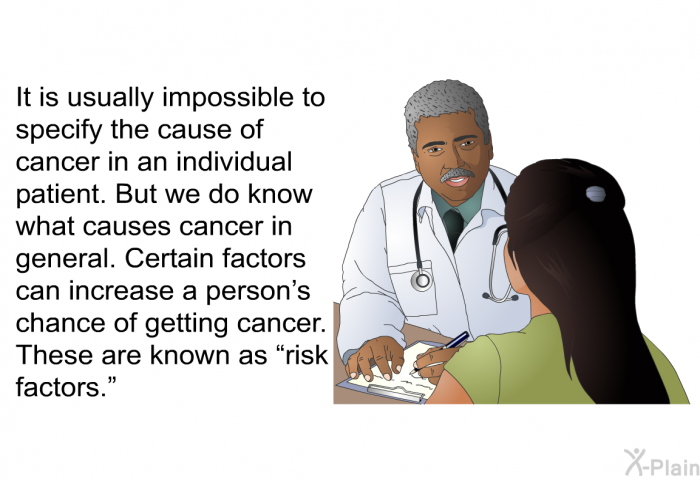 It is usually impossible to specify the cause of cancer in an individual patient. But we do know what causes cancer in general. Certain factors can increase a person's chance of getting cancer. These are known as “risk factors.”